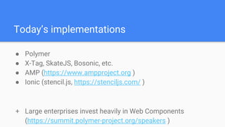 Today’s implementations
● Polymer
● X-Tag, SkateJS, Bosonic, etc.
● AMP (https://www.ampproject.org )
● Ionic (stencil.js, https://stenciljs.com/ )
+ Large enterprises invest heavily in Web Components
(https://summit.polymer-project.org/speakers )
 