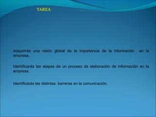 TAREA
Adquirirás una visión global de la importancia de la información en la
empresa.
Identificarás las etapas de un proceso de elaboración de información en la
empresa.
Identificarás las distintas barreras en la comunicación.
 