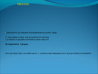 •Cada alumno (a) realizará individualmente los puntos abajo.
1). Ved enlace y video que te presento en recursos.
1.a) Haced un pequeño comentario sobre cada uno.
Se organizarán 3 grupos
Una vez hecho esto, os podéis reunir y continuar esta webquest con lo que se te pide en evaluación.
PROCESO
 