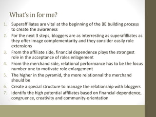 What’s in for me? 
1. Superaffiliates are vital at the beginning of the BE building process 
to create the awareness 
2. For the next 3 steps, bloggers are as interresting as superafilliates as 
they offer image complementarity and they consider easily role 
extensions 
3. From the affiliate side, financial dependence plays the strongest 
role in the acceptance of roles enlagement 
4. From the merchand side, relational performance has to be the focus 
number one to motivate role enlargement 
5. The higher in the pyramid, the more relationnal the merchand 
should be 
6. Create a special structure to manage the relationship with bloggers 
7. Identify the high potential affiliates based on financial dependence, 
congruence, creativity and community-orientation 
 