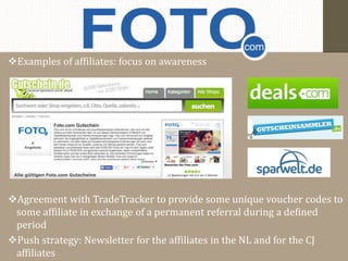 Examples of affiliates: focus on awareness 
Agreement with TradeTracker to provide some unique voucher codes to 
some affiliate in exchange of a permanent referral during a defined 
period 
Push strategy: Newsletter for the affiliates in the NL and for the CJ 
affiliates 
 