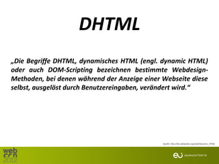 DHTML
„Die Begriffe DHTML, dynamisches HTML (engl. dynamic HTML)
oder auch DOM-Scripting bezeichnen bestimmte Webdesign-
Methoden, bei denen während der Anzeige einer Webseite diese
selbst, ausgelöst durch Benutzereingaben, verändert wird.“




                                              Quelle: http://de.wikipedia.org/wiki/Dynamic_HTML
 