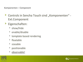 Komponenten – Component


   Controls in Sencha Touch sind „Komponenten“ -
   Ext.Component
   Eigenschaften:
      show/hide
      enable/disable
      template based rendering
      floatable
      sizeable
      positionable
      observable!
 