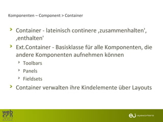 Komponenten – Component > Container


   Container - lateinisch continere ‚zusammenhalten',
   ‚enthalten'
   Ext.Container - Basisklasse für alle Komponenten, die
   andere Komponenten aufnehmen können
      Toolbars
      Panels
      Fieldsets
   Container verwalten ihre Kindelemente über Layouts
 
