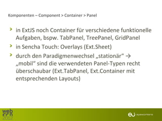 Komponenten – Component > Container > Panel


   in ExtJS noch Container für verschiedene funktionelle
   Aufgaben, bspw. TabPanel, TreePanel, GridPanel
   in Sencha Touch: Overlays (Ext.Sheet)
   durch den Paradigmenwechsel „stationär“ →
   „mobil“ sind die verwendeten Panel-Typen recht
   überschaubar (Ext.TabPanel, Ext.Container mit
   entsprechenden Layouts)
 
