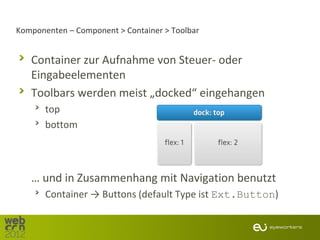 Komponenten – Component > Container > Toolbar


   Container zur Aufnahme von Steuer- oder
   Eingabeelementen
   Toolbars werden meist „docked“ eingehangen
       top
       bottom




   … und in Zusammenhang mit Navigation benutzt
       Container → Buttons (default Type ist Ext.Button)
 