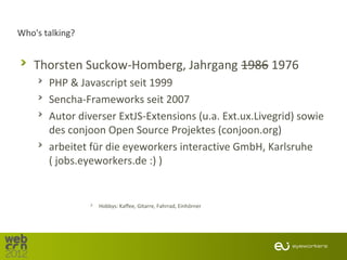 Who's talking?


   Thorsten Suckow-Homberg, Jahrgang 1986 1976
       PHP & Javascript seit 1999
       Sencha-Frameworks seit 2007
       Autor diverser ExtJS-Extensions (u.a. Ext.ux.Livegrid) sowie
       des conjoon Open Source Projektes (conjoon.org)
       arbeitet für die eyeworkers interactive GmbH, Karlsruhe
       ( jobs.eyeworkers.de :) )


                 Hobbys: Kaffee, Gitarre, Fahrrad, Einhörner
 