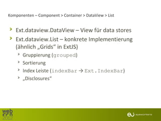 Komponenten – Component > Container > DataView > List


   Ext.dataview.DataView – View für data stores
   Ext.dataview.List – konkrete Implementierung
   (ähnlich „Grids“ in ExtJS)
       Gruppierung (grouped)
       Sortierung
       Index Leiste (indexBar → Ext.IndexBar)
       „Disclosures“
 
