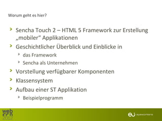 Worum geht es hier?


   Sencha Touch 2 – HTML 5 Framework zur Erstellung
   „mobiler“ Applikationen
   Geschichtlicher Überblick und Einblicke in
       das Framework
       Sencha als Unternehmen
   Vorstellung verfügbarer Komponenten
   Klassensystem
   Aufbau einer ST Applikation
       Beispielprogramm
 
