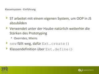 Klassensystem - Einführung


   ST arbeitet mit einem eigenen System, um OOP in JS
   abzubilden
   Verwendet unter der Haube natürlich weiterhin die
   Stärken des Prototyping
       Overrides, Mixins
   new fällt weg, dafür Ext.create()
   Klassendefinition über Ext.define()
 