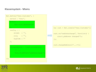 Klassensystem - Mixins

 Ext.define('User.Customer', {
       extend : 'User',
       mixins : [
            'Ext.util.Observable'
       ],                                       var cust = Ext.create('User.Customer');
       config : {
            street    : '',                     cust.on('addresschange', function() {
            city      : '',                           alert(„Address changed!“);
            ZipCode : ''                        });
       },

                                                cust.changeAddress(/*...*/);
       changeAddress : function(address) {
             // ...
             this.fireEvent('addresschange');
       }
 });
 