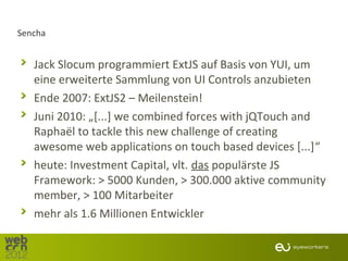 Sencha


   Jack Slocum programmiert ExtJS auf Basis von YUI, um
   eine erweiterte Sammlung von UI Controls anzubieten
   Ende 2007: ExtJS2 – Meilenstein!
   Juni 2010: „[...] we combined forces with jQTouch and
   Raphaël to tackle this new challenge of creating
   awesome web applications on touch based devices [...]“
   heute: Investment Capital, vlt. das populärste JS
   Framework: > 5000 Kunden, > 300.000 aktive community
   member, > 100 Mitarbeiter
   mehr als 1.6 Millionen Entwickler
 
