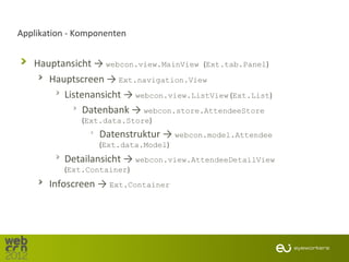 Applikation - Komponenten


   Hauptansicht → webcon.view.MainView (Ext.tab.Panel)
      Hauptscreen → Ext.navigation.View
         Listenansicht → webcon.view.ListView (Ext.List)
              Datenbank → webcon.store.AttendeeStore
              (Ext.data.Store)
                  Datenstruktur → webcon.model.Attendee
                  (Ext.data.Model)
          Detailansicht → webcon.view.AttendeeDetailView
          (Ext.Container)
       Infoscreen → Ext.Container
 