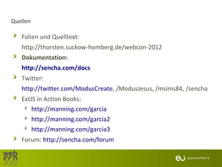 Quellen

   Folien und Quelltext:
   http://thorsten.suckow-homberg.de/webcon-2012
   Dokumentation:
   http://sencha.com/docs
   Twitter:
   http://twitter.com/ModusCreate, /ModusJesus, /msims84, /sencha
   ExtJS in Action Books:
       http://manning.com/garcia
       http://manning.com/garcia2
       http://manning.com/garcia3
   Forum: http://sencha.com/forum
 