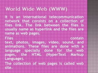 World Wide Web (WWW) It is an international telecommunication network that consists on a collection of files link. The link between the files is usually name as hyperlink and the files are name as web pages. Files contain text, photos, images, video, sound, and animations. These files are done with a language specially done for the web pages, the HTML (HyperText Markup Language). The collection of web pages is called web site. 