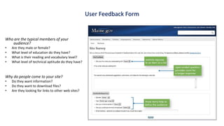 Who are the typical members of your
audience?
• Are they male or female?
• What level of education do they have?
• What is their reading and vocabulary level?
• What level of technical aptitude do they have?
Why do people come to your site?
• Do they want information?
• Do they want to download files?
• Are they looking for links to other web sites?
User Feedback Form
 