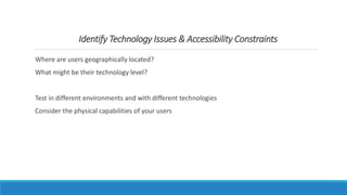 Identify Technology Issues & Accessibility Constraints
Where are users geographically located?
What might be their technology level?
Test in different environments and with different technologies
Consider the physical capabilities of your users
 