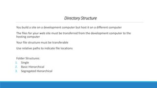 Directory Structure
You build a site on a development computer but host it on a different computer
The files for your web site must be transferred from the development computer to the
hosting computer
Your file structure must be transferable
Use relative paths to indicate file locations
Folder Structures:
1. Single
2. Basic Hierarchical
3. Segregated Hierarchical
 