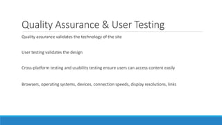Quality Assurance & User Testing
Quality assurance validates the technology of the site
User testing validates the design
Cross-platform testing and usability testing ensure users can access content easily
Browsers, operating systems, devices, connection speeds, display resolutions, links
 