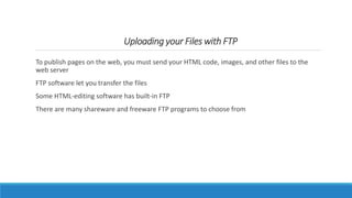Uploading your Files with FTP
To publish pages on the web, you must send your HTML code, images, and other files to the
web server
FTP software let you transfer the files
Some HTML-editing software has built-in FTP
There are many shareware and freeware FTP programs to choose from
 