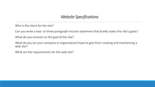 Who is the client for the site?
Can you write a two- or three-paragraph mission statement that briefly states the site’s goals?
What do you envision as the goal of the site?
What do you (or your company or organization) hope to gain from creating and maintaining a
web site?
What are the requirements for the web site?
Website Specifications
 