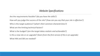Are the requirements feasible? (do you have the skills?)
How will you judge the success of the site? (how can you say that your site is effective?)
Who is the target audience? (what’s their common characteristics?)
What are the limiting technical factors?
What is the budget? (are the target dates realistic and achievable?)
Is this a new site or an upgrade? (learn from the first version if this is an upgrade)
What HW and SW are needed?
Website Specifications
 