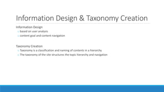Information Design & Taxonomy Creation
Information Design
o based on user analysis
o content goal and content navigation
Taxonomy Creation
o Taxonomy is a classification and naming of contents in a hierarchy
o The taxonomy of the site structures the topic hierarchy and navigation
 