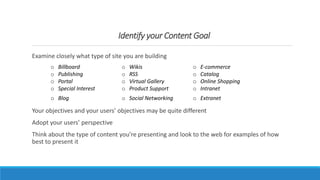 Identify your Content Goal
Examine closely what type of site you are building
Your objectives and your users’ objectives may be quite different
Adopt your users’ perspective
Think about the type of content you’re presenting and look to the web for examples of how
best to present it
o Billboard
o Publishing
o Portal
o Special Interest
o Wikis
o RSS
o Virtual Gallery
o Product Support
o E-commerce
o Catalog
o Online Shopping
o Intranet
o Blog o Social Networking o Extranet
 