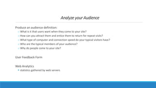 Analyze your Audience
Produce an audience definition:
o What is it that users want when they come to your site?
o How can you attract them and entice them to return for repeat visits?
o What type of computer and connection speed do your typical visitors have?
o Who are the typical members of your audience?
o Why do people come to your site?
User Feedback Form
Web Analytics
 statistics gathered by web servers
 