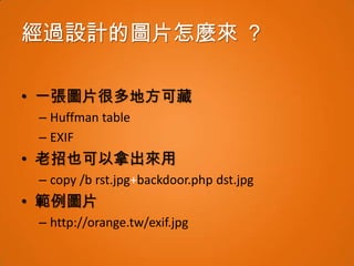 經過設計的圖片怎麼來 ？

• 一張圖片很多地方可藏
 – Huffman table
 – EXIF
• 老招也可以拿出來用
 – copy /b rst.jpg+backdoor.php dst.jpg
• 範例圖片
 – http://orange.tw/exif.jpg
 