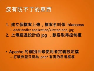 沒有防不了的東西

1. 建立個檔案上傳，檔案名叫做 .htaccess
 – AddHandler application/x-httpd-php .jpg
2. 上傳經過設計的 jpg ，駭客取得控制權


• Apache 的個別目錄使用者定義設定檔
 – 打破典型只認為 .php* 有害的思考框框
 