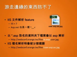 游走邊緣的東西防不了

• IIS 文件解析 feature
  – IIS < 7
                                       user.asp;aa.jpg
  – Asp.net 也是一樣 ^__<


• 以 *.asp 取名的資料夾下檔案會以 asp 解析
  – http://webconf.orange.tw/files/a.asp/user.jpg
• IIS 檔名解析時會被分號截斷
  – http://webconf.orange.tw/files/user.asp;aa.jpg
 