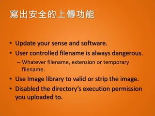 寫出安全的上傳功能

• Update your sense and software.
• User controlled filename is always dangerous.
  – Whatever filename, extension or temporary
    filename.
• Use Image library to valid or strip the image.
• Disabled the directory’s execution permission
  you uploaded to.
 
