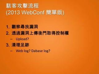 駭客攻擊流程
(2013 WebConf 簡單版)

1. 觀察尋找漏洞
2. 透過漏洞上傳後門取得控制權
 – Upload?
3. 清理足跡
 – Web log? Dabase log?
 