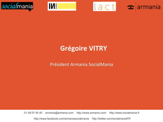  	
  

Grégoire	
  VITRY	
  

	
  

Président	
  Armania	
  SocialMania	
  

	
  

01 48 07 40 40

armania@armania.com

http://www.armania.com/

http://www.facebook.com/armaniasocialmania

http://www.socialmania.fr

http://twitter.com/socialmaniaFR

 