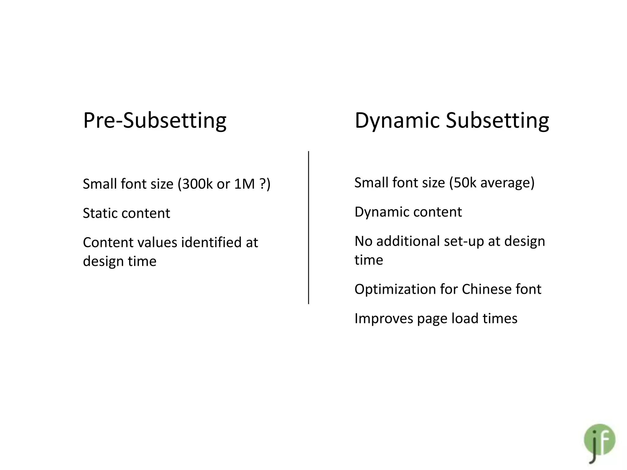 Pre-Subsetting                   Dynamic Subsetting

Small font size (300k or 1M ?)   Small font size (50k average)
Static content                   Dynamic content
Content values identified at     No additional set-up at design
design time                      time
                                 Optimization for Chinese font
                                 Improves page load times
 