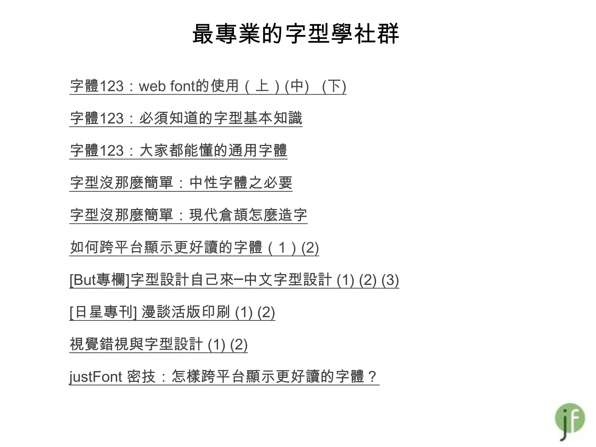 最專業的字型學社群

字體123：web font的使用（上）(中) (下)

字體123：必須知道的字型基本知識

字體123：大家都能懂的通用字體

字型沒那麼簡單：中性字體之必要

字型沒那麼簡單：現代倉頡怎麼造字

如何跨平台顯示更好讀的字體（1）(2)

[But專欄]字型設計自己來─中文字型設計 (1) (2) (3)

[日星專刊] 漫談活版印刷 (1) (2)

視覺錯視與字型設計 (1) (2)

justFont 密技：怎樣跨平台顯示更好讀的字體？
 
