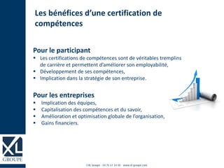 Pour le participant
 Les certifications de compétences sont de véritables tremplins
de carrière et permettent d’améliorer son employabilité,
 Développement de ses compétences,
 Implication dans la stratégie de son entreprise.
Pour les entreprises
 Implication des équipes,
 Capitalisation des compétences et du savoir,
 Amélioration et optimisation globale de l’organisation,
 Gains financiers.
Les bénéfices d’une certification de
compétences
 