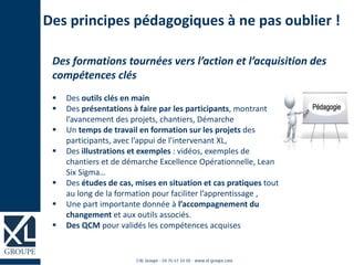 Des principes pédagogiques à ne pas oublier !
 Des outils clés en main
 Des présentations à faire par les participants, montrant
l’avancement des projets, chantiers, Démarche
 Un temps de travail en formation sur les projets des
participants, avec l’appui de l’intervenant XL,
 Des illustrations et exemples : vidéos, exemples de
chantiers et de démarche Excellence Opérationnelle, Lean
Six Sigma…
 Des études de cas, mises en situation et cas pratiques tout
au long de la formation pour faciliter l’apprentissage ,
 Une part importante donnée à l’accompagnement du
changement et aux outils associés.
 Des QCM pour validés les compétences acquises
Des formations tournées vers l’action et l’acquisition des
compétences clés
 