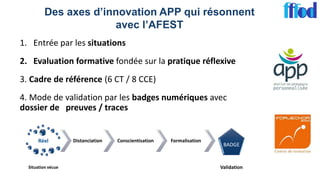 Des axes d’innovation APP qui résonnent
avec l’AFEST
1. Entrée par les situations
2. Evaluation formative fondée sur la pratique réflexive
3. Cadre de référence (6 CT / 8 CCE)
4. Mode de validation par les badges numériques avec
dossier de preuves / traces
Réel
Situation vécue
Distanciation Conscientisation Formalisation
BADGE
Validation
 