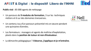 AFEST & Digital : le dispositif Libero de l’INHNI
Public visé : 85 000 agents de nettoyage
• Un parcours de 9 modules de formation, 3 sur les techniques
métiers et 6 sur des domaines transverses.
• Un contenu issu d’un parcours présentiel mis en œuvre pendant
une quinzaine d’années.
• Les formateurs : managers et agents de maîtrise d’exploitation,
placés dans la position de tuteur et non d’évaluateur.
• La démarche pédagogique ? J’observe, j’applique et je m’entraîne.
 