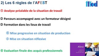 2) Les 6 règles de l’AFEST
 Analyse préalable de la situation de travail
 Parcours accompagné avec un formateur désigné
 Formation dans les lieux de travail
 Mise progressive en situation de production
 Mise en situation réflexive
 Evaluation finale des acquis professionnels
 