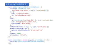 const publicKeyCredentialCreationOptions = {
challenge: Uint8Array.from(
"challenge from server", (c) => c.charCodeAt(0)),
rp: {
name: "FullStackLadder",
id: "fullstackladder.dev",
},
user: {
id: Uint8Array.from("User Id", (c) => c.charCodeAt(0)),
name: "mike@fullstackladder.dev",
displayName: "Mike Huang",
},
pubKeyCredParams: [{ alg: -7, type: "public-key" }],
authenticatorSelection: {
authenticatorAttachment: "cross-platform"
},
timeout: 60000,
attestation: "direct",
};
const credential = await navigator.credentials.create({
publicKey: publicKeyCredentialCreationOptions,
});
使用 WebAuthn 註冊裝置
 