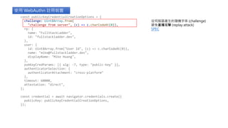 使用 WebAuthn 註冊裝置
從伺服器產生的隨機字串 (challenge)
避免重播攻擊 (replay attack)
SPEC
const publicKeyCredentialCreationOptions = {
challenge: Uint8Array.from(
"challenge from server", (c) => c.charCodeAt(0)),
rp: {
name: "FullStackLadder",
id: "fullstackladder.dev",
},
user: {
id: Uint8Array.from("User Id", (c) => c.charCodeAt(0)),
name: "mike@fullstackladder.dev",
displayName: "Mike Huang",
},
pubKeyCredParams: [{ alg: -7, type: "public-key" }],
authenticatorSelection: {
authenticatorAttachment: "cross-platform"
},
timeout: 60000,
attestation: "direct",
};
const credential = await navigator.credentials.create({
publicKey: publicKeyCredentialCreationOptions,
});
 