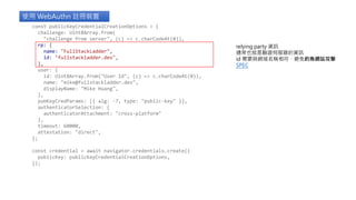 使用 WebAuthn 註冊裝置
relying party 資訊
通常也就是驗證伺服器的資訊
id 需要與網域名稱相符，避免釣魚網站攻擊
SPEC
const publicKeyCredentialCreationOptions = {
challenge: Uint8Array.from(
"challenge from server", (c) => c.charCodeAt(0)),
rp: {
name: "FullStackLadder",
id: "fullstackladder.dev",
},
user: {
id: Uint8Array.from("User Id", (c) => c.charCodeAt(0)),
name: "mike@fullstackladder.dev",
displayName: "Mike Huang",
},
pubKeyCredParams: [{ alg: -7, type: "public-key" }],
authenticatorSelection: {
authenticatorAttachment: "cross-platform"
},
timeout: 60000,
attestation: "direct",
};
const credential = await navigator.credentials.create({
publicKey: publicKeyCredentialCreationOptions,
});
 