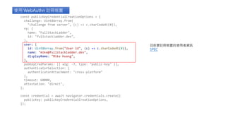 使用 WebAuthn 註冊裝置
目前要註冊裝置的使用者資訊
SPEC
const publicKeyCredentialCreationOptions = {
challenge: Uint8Array.from(
"challenge from server", (c) => c.charCodeAt(0)),
rp: {
name: "FullStackLadder",
id: "fullstackladder.dev",
},
user: {
id: Uint8Array.from("User Id", (c) => c.charCodeAt(0)),
name: "mike@fullstackladder.dev",
displayName: "Mike Huang",
},
pubKeyCredParams: [{ alg: -7, type: "public-key" }],
authenticatorSelection: {
authenticatorAttachment: "cross-platform"
},
timeout: 60000,
attestation: "direct",
};
const credential = await navigator.credentials.create({
publicKey: publicKeyCredentialCreationOptions,
});
 