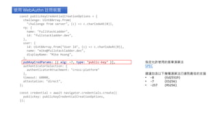 使用 WebAuthn 註冊裝置
指定允許使用的簽章演算法
SPEC
建議包含以下幾種演算法已達到最佳的支援
• -8 (Ed25519)
• -7 (ES256)
• -257 (RS256)
const publicKeyCredentialCreationOptions = {
challenge: Uint8Array.from(
"challenge from server", (c) => c.charCodeAt(0)),
rp: {
name: "FullStackLadder",
id: "fullstackladder.dev",
},
user: {
id: Uint8Array.from("User Id", (c) => c.charCodeAt(0)),
name: "mike@fullstackladder.dev",
displayName: "Mike Huang",
},
pubKeyCredParams: [{ alg: -7, type: "public-key" }],
authenticatorSelection: {
authenticatorAttachment: "cross-platform"
},
timeout: 60000,
attestation: "direct",
};
const credential = await navigator.credentials.create({
publicKey: publicKeyCredentialCreationOptions,
});
 