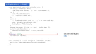 使用 WebAuthn 註冊裝置
註冊流程到期時間 (毫秒)
SPEC
const publicKeyCredentialCreationOptions = {
challenge: Uint8Array.from(
"challenge from server", (c) => c.charCodeAt(0)),
rp: {
name: "FullStackLadder",
id: "fullstackladder.dev",
},
user: {
id: Uint8Array.from("User Id", (c) => c.charCodeAt(0)),
name: "mike@fullstackladder.dev",
displayName: "Mike Huang",
},
pubKeyCredParams: [{ alg: -7, type: "public-key" }],
authenticatorSelection: {
authenticatorAttachment: "cross-platform"
},
timeout: 60000,
attestation: "direct",
};
const credential = await navigator.credentials.create({
publicKey: publicKeyCredentialCreationOptions,
});
 