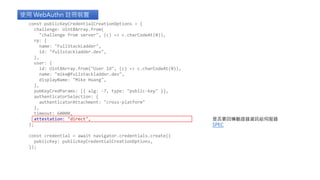 使用 WebAuthn 註冊裝置
是否要回傳驗證器資訊給伺服器
SPEC
const publicKeyCredentialCreationOptions = {
challenge: Uint8Array.from(
"challenge from server", (c) => c.charCodeAt(0)),
rp: {
name: "FullStackLadder",
id: "fullstackladder.dev",
},
user: {
id: Uint8Array.from("User Id", (c) => c.charCodeAt(0)),
name: "mike@fullstackladder.dev",
displayName: "Mike Huang",
},
pubKeyCredParams: [{ alg: -7, type: "public-key" }],
authenticatorSelection: {
authenticatorAttachment: "cross-platform"
},
timeout: 60000,
attestation: "direct",
};
const credential = await navigator.credentials.create({
publicKey: publicKeyCredentialCreationOptions,
});
 
