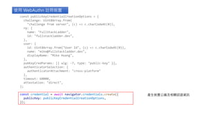 使用 WebAuthn 註冊裝置
產生裝置公鑰及相關認證資訊
const publicKeyCredentialCreationOptions = {
challenge: Uint8Array.from(
"challenge from server", (c) => c.charCodeAt(0)),
rp: {
name: "FullStackLadder",
id: "fullstackladder.dev",
},
user: {
id: Uint8Array.from("User Id", (c) => c.charCodeAt(0)),
name: "mike@fullstackladder.dev",
displayName: "Mike Huang",
},
pubKeyCredParams: [{ alg: -7, type: "public-key" }],
authenticatorSelection: {
authenticatorAttachment: "cross-platform"
},
timeout: 60000,
attestation: "direct",
};
const credential = await navigator.credentials.create({
publicKey: publicKeyCredentialCreationOptions,
});
 